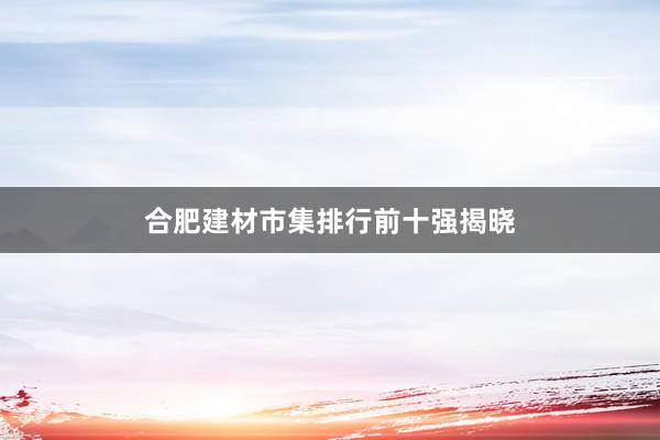 合肥建材市集排行前十强揭晓