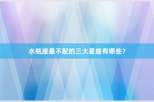 水瓶座最不配的三大星座有哪些？