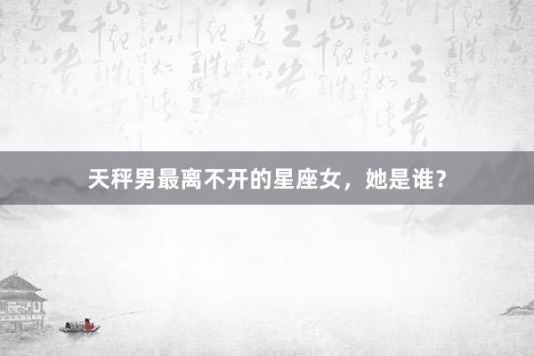 天秤男最离不开的星座女，她是谁？