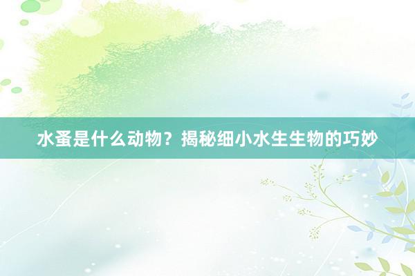 水蚤是什么动物？揭秘细小水生生物的巧妙